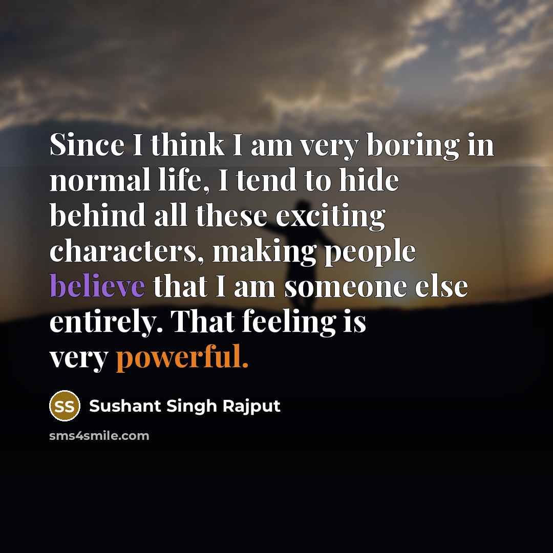 “Since I think I am very boring in normal life, I tend to hide behind all these exciting characters, making people believe that I am someone else entirely. That feeling is very powerful.” quote by Sushant Singh Rajput