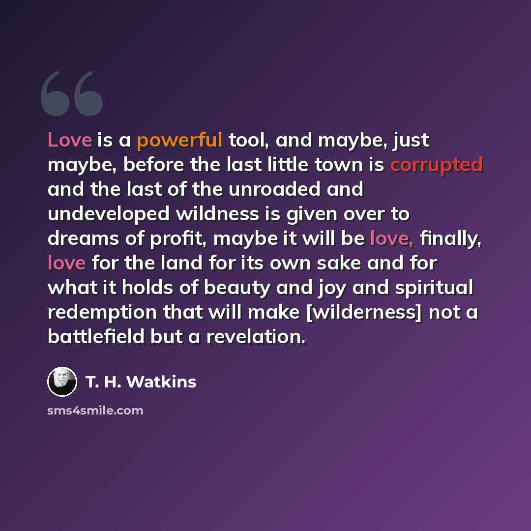 “Love is a powerful tool, and maybe, just maybe, before the last little town is corrupted and the last of the unroaded and undeveloped wildness is given over to dreams of profit, maybe it will be love, finally, love for the land for its own sake and for what it holds of beauty and joy and spiritual…” quote by T. H. Watkins