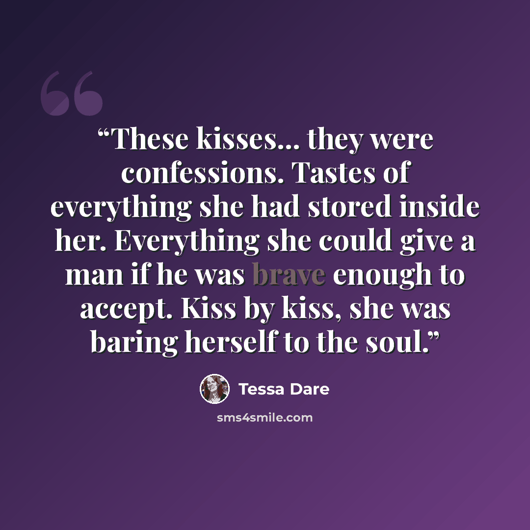 “These kisses... they were confessions. Tastes of everything she had stored inside her. Everything she could give a man if he was brave enough to accept. Kiss by kiss, she was baring herself to the soul.” quote by Tessa Dare