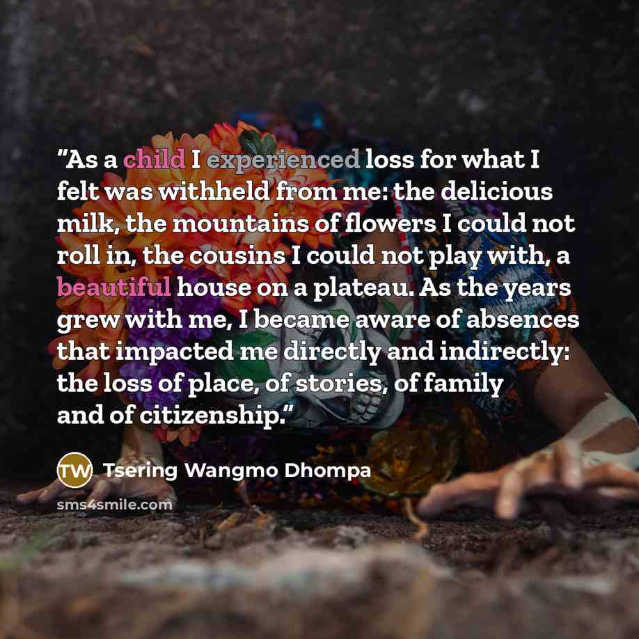 “As a child I experienced loss for what I felt was withheld from me: the delicious milk, the mountains of flowers I could not roll in, the cousins I could not play with, a beautiful house on a plateau. As the years grew with me, I became aware of absences that impacted me directly and indirectly…” quote by Tsering Wangmo Dhompa