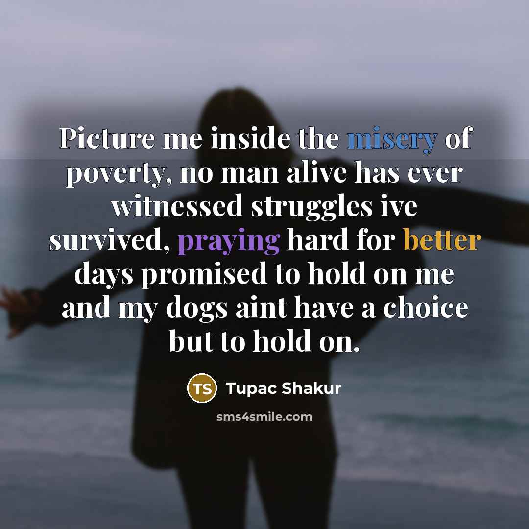“Picture me inside the misery of poverty, no man alive has ever witnessed struggles ive survived, praying hard for better days promised to hold on me and my dogs aint have a choice but to hold on.” quote by Tupac Shakur