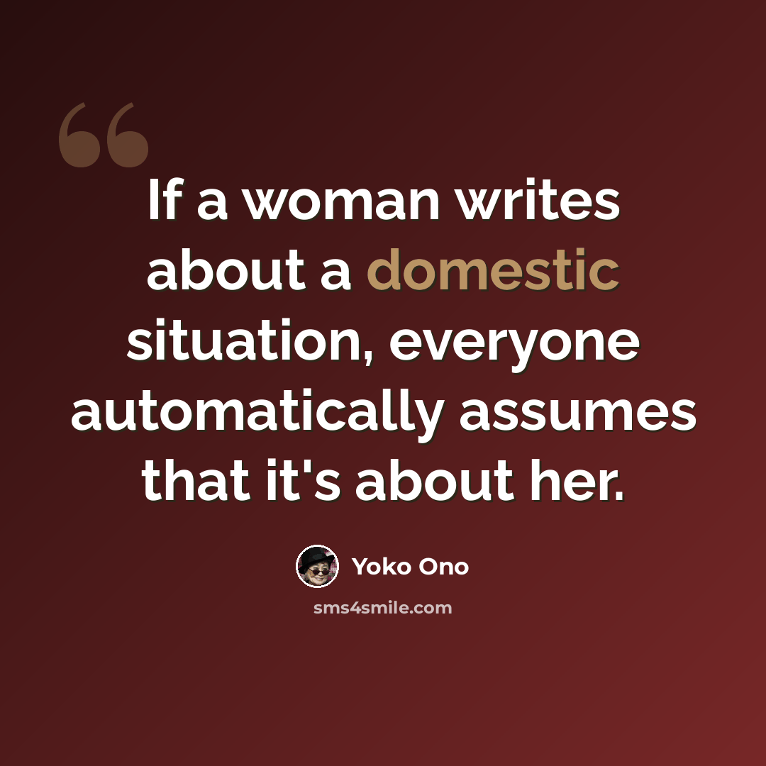 “If a woman writes about a domestic situation, everyone automatically assumes that it's about her.” quote by Yoko Ono
