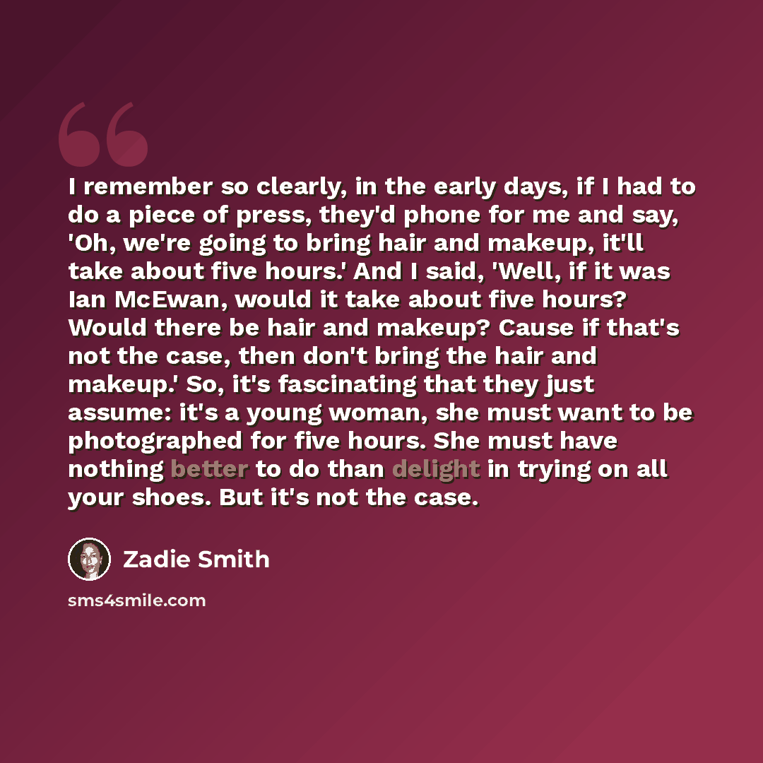 “I remember so clearly, in the early days, if I had to do a piece of press, they'd phone for me and say, 'Oh, we're going to bring hair and makeup, it'll take about five hours.' And I said, 'Well, if it was Ian McEwan, would it take about five hours? Would there be hair and makeup? Cause if that's…” quote by Zadie Smith