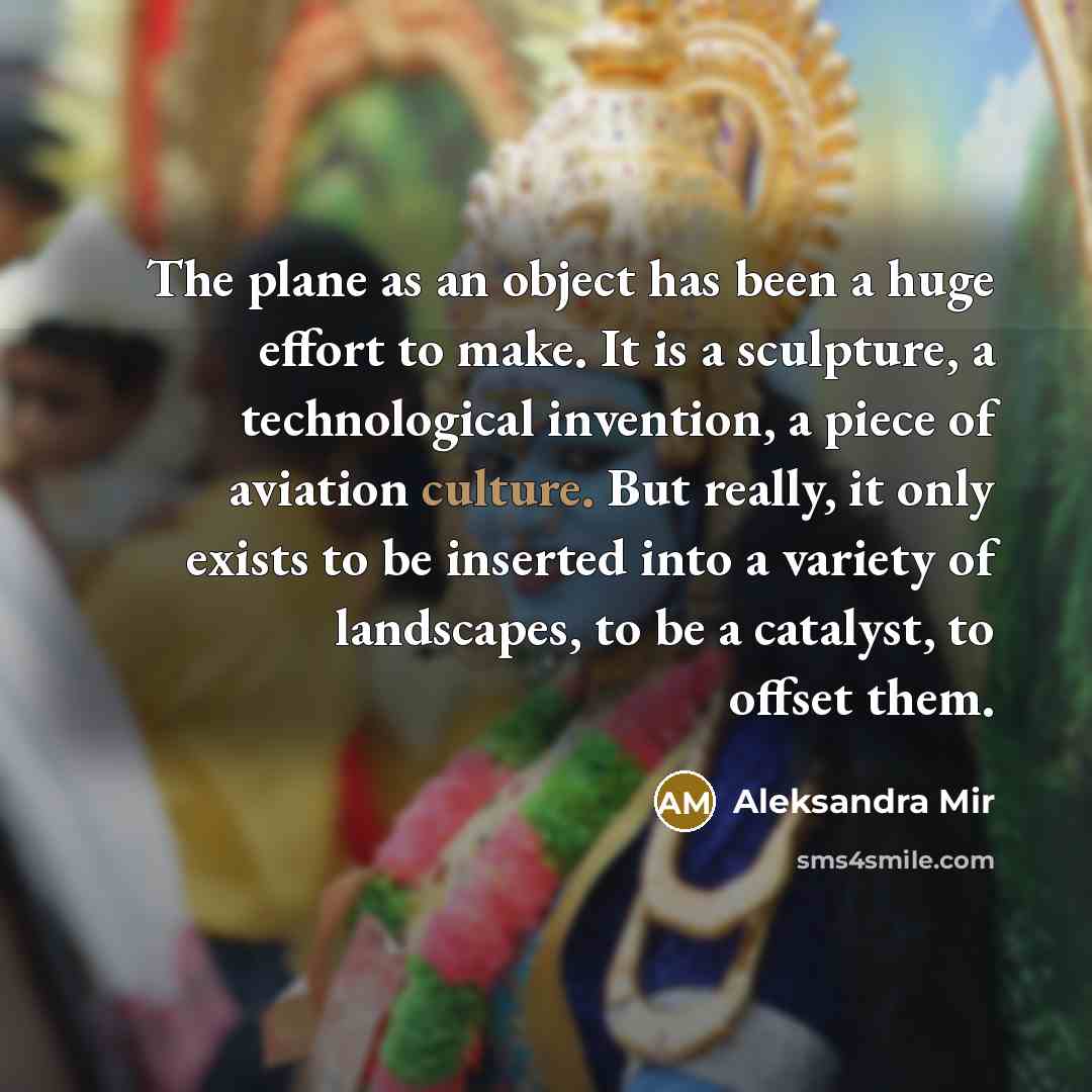 “The plane as an object has been a huge effort to make. It is a sculpture, a technological invention, a piece of aviation culture. But really, it only exists to be inserted into a variety of landscapes, to be a catalyst, to offset them.” quote by Aleksandra Mir