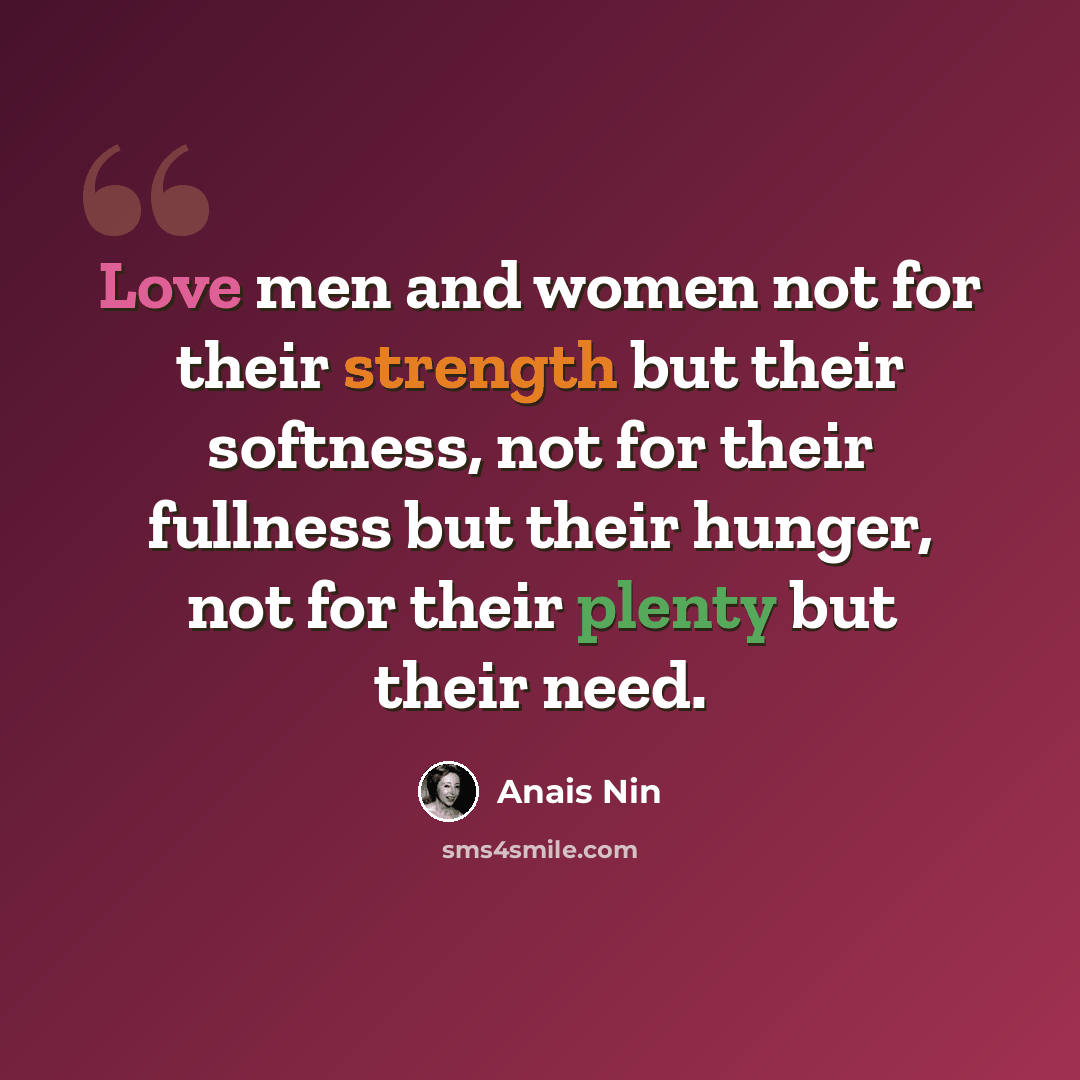“Love men and women not for their strength but their softness, not for their fullness but their hunger, not for their plenty but their need.” quote by Anais Nin