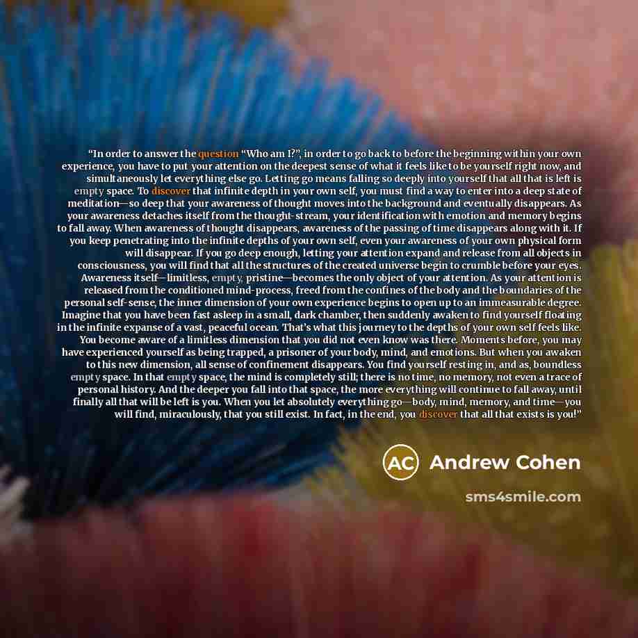 “In order to answer the question “Who am I?”, in order to go back to before the beginning within your own experience, you have to put your attention on the deepest sense of what it feels like to be yourself right now, and simultaneously let everything else go. Letting go means falling so deeply…” quote by Andrew Cohen