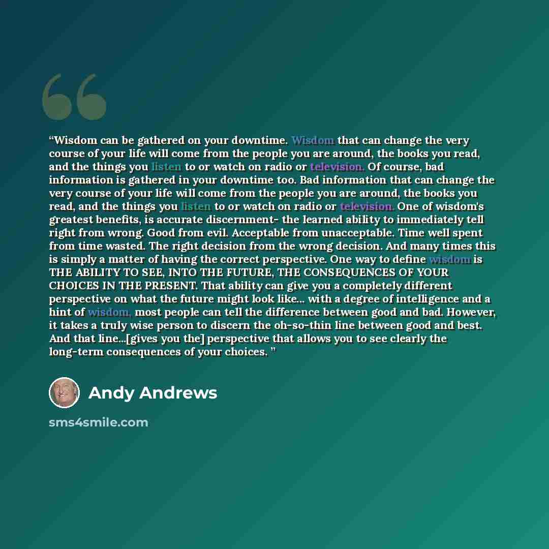 “Wisdom can be gathered on your downtime. Wisdom that can change the very course of your life will come from the people you are around, the books you read, and the things you listen to or watch on radio or television. Of course, bad information is gathered in your downtime too. Bad information that…” quote by Andy Andrews