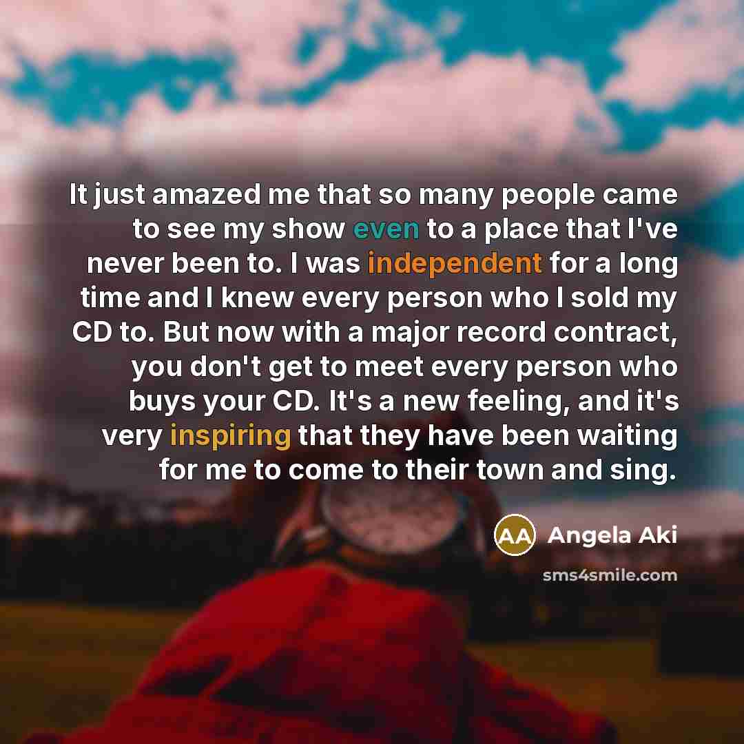 “It just amazed me that so many people came to see my show even to a place that I've never been to. I was independent for a long time and I knew every person who I sold my CD to. But now with a major record contract, you don't get to meet every person who buys your CD. It's a new feeling, and it's…” quote by Angela Aki