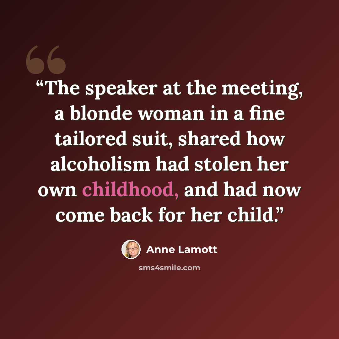 “The speaker at the meeting, a blonde woman in a fine tailored suit, shared how alcoholism had stolen her own childhood, and had now come back for her child.” quote by Anne Lamott