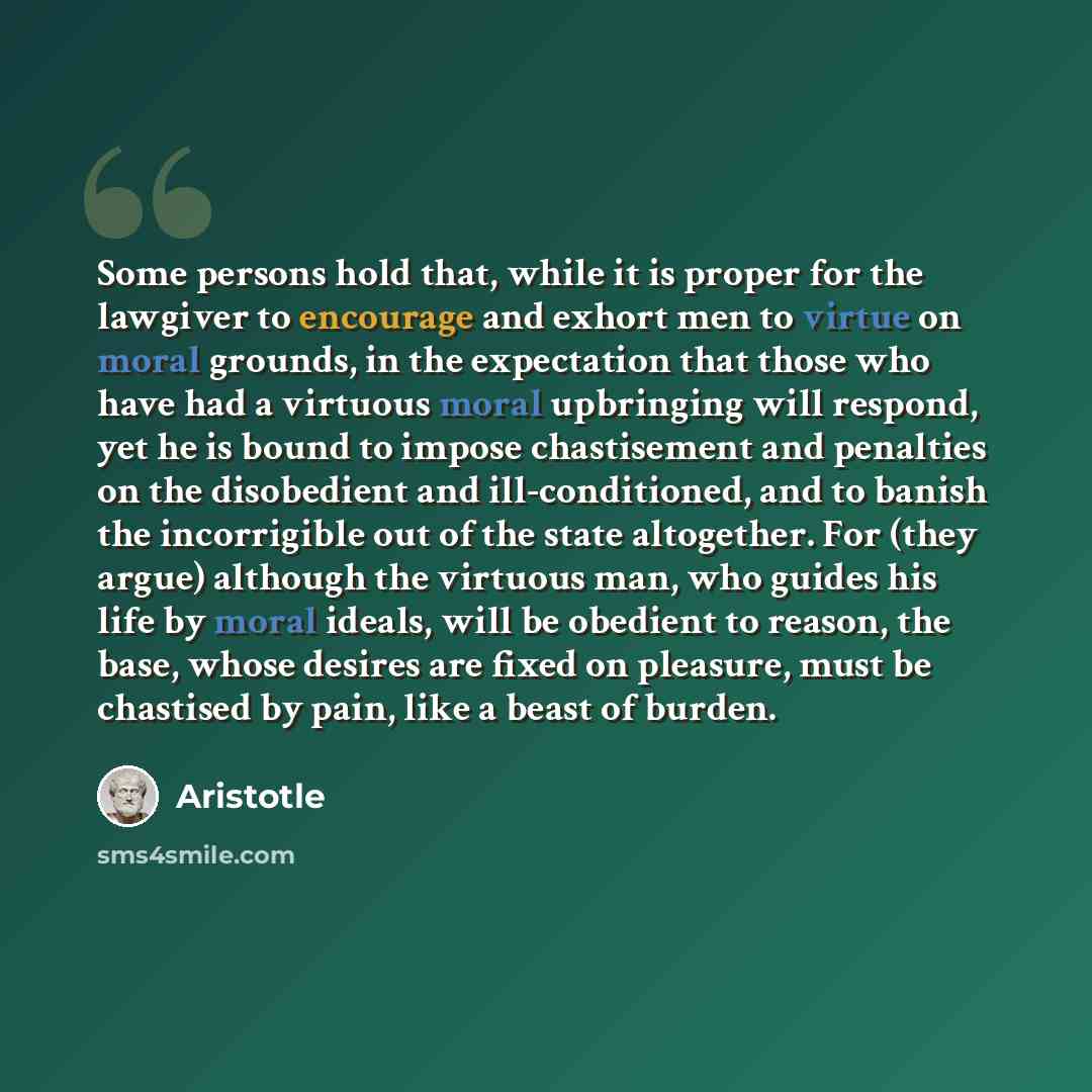 “Some persons hold that, while it is proper for the lawgiver to encourage and exhort men to virtue on moral grounds, in the expectation that those who have had a virtuous moral upbringing will respond, yet he is bound to impose chastisement and penalties on the disobedient and ill-conditioned, and…” quote by Aristotle
