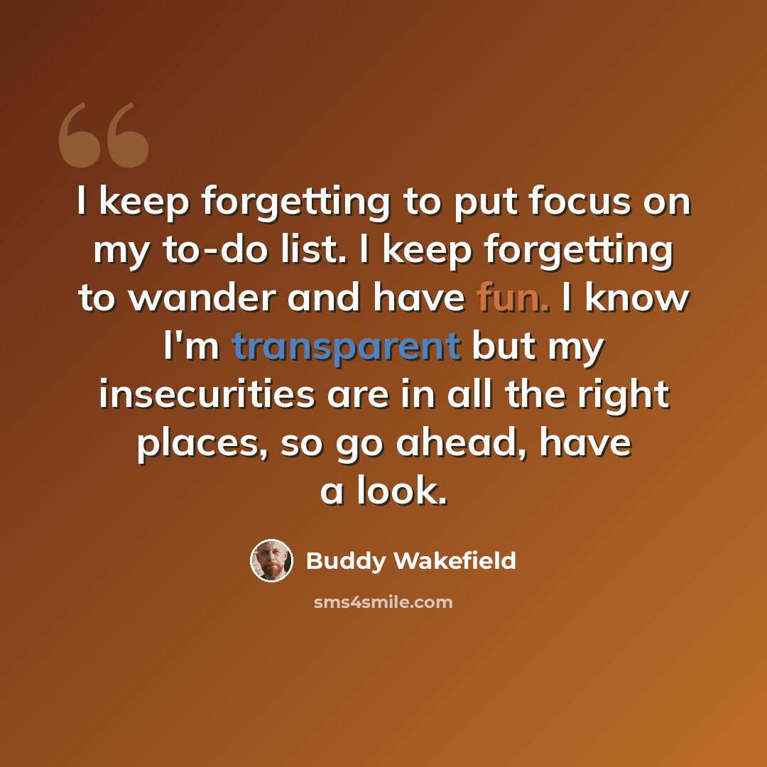 “I keep forgetting to put focus on my to-do list. I keep forgetting to wander and have fun. I know I'm transparent but my insecurities are in all the right places, so go ahead, have a look.” quote by Buddy Wakefield