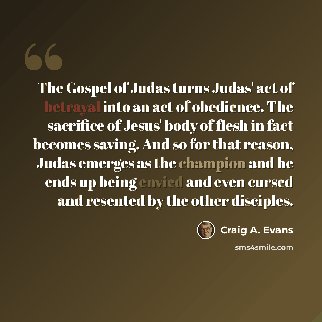 “The Gospel of Judas turns Judas' act of betrayal into an act of obedience. The sacrifice of Jesus' body of flesh in fact becomes saving. And so for that reason, Judas emerges as the champion and he ends up being envied and even cursed and resented by the other disciples.” quote by Craig A. Evans