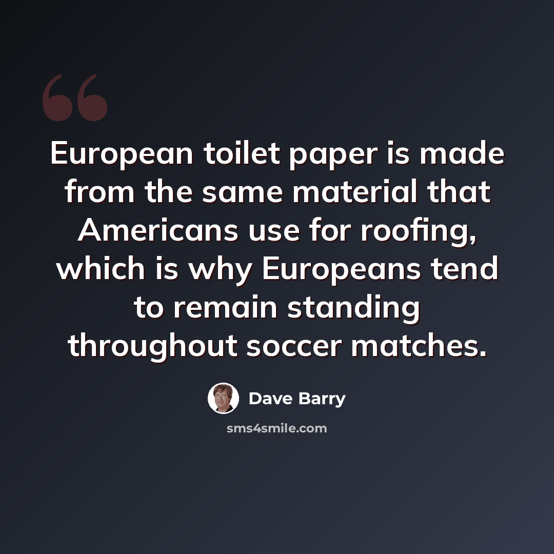 “European toilet paper is made from the same material that Americans use for roofing, which is why Europeans tend to remain standing throughout soccer matches.” quote by Dave Barry