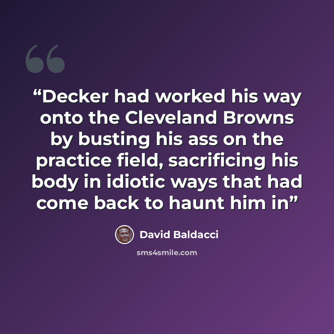 “Decker had worked his way onto the Cleveland Browns by busting his ass on the practice field, sacrificing his body in idiotic ways that had come back to haunt him in” quote by David Baldacci