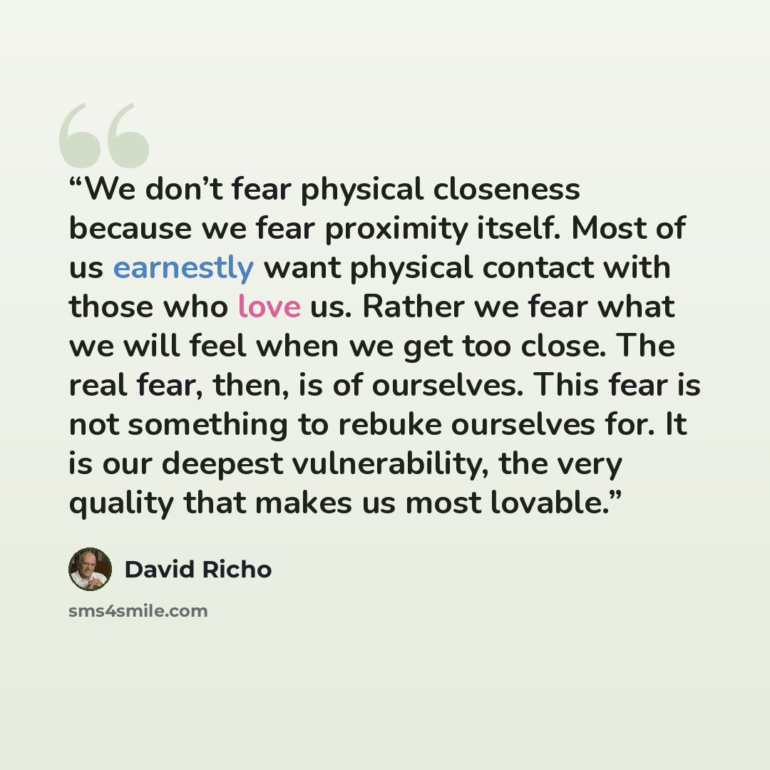 “We don’t fear physical closeness because we fear proximity itself. Most of us earnestly want physical contact with those who love us. Rather we fear what we will feel when we get too close. The real fear, then, is of ourselves. This fear is not something to rebuke ourselves for. It is our deepest…” quote by David Richo
