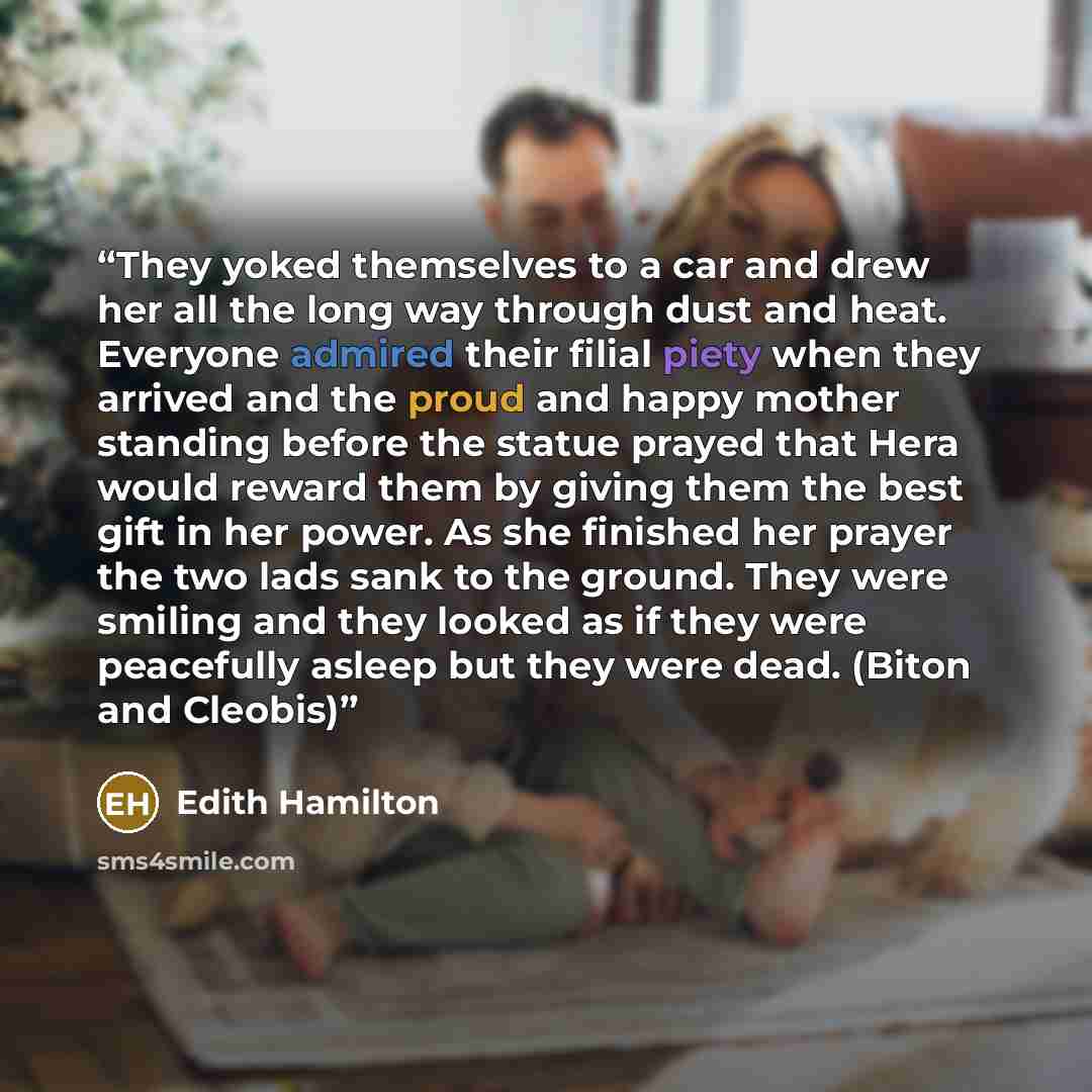 “They yoked themselves to a car and drew her all the long way through dust and heat. Everyone admired their filial piety when they arrived and the proud and happy mother standing before the statue prayed that Hera would reward them by giving them the best gift in her power. As she finished her…” quote by Edith Hamilton