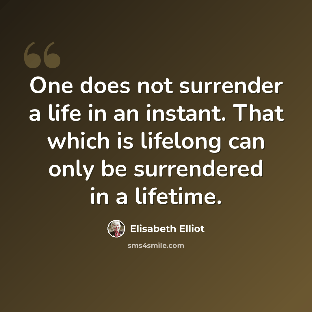 “One does not surrender a life in an instant. That which is lifelong can only be surrendered in a lifetime.” quote by Elisabeth Elliot