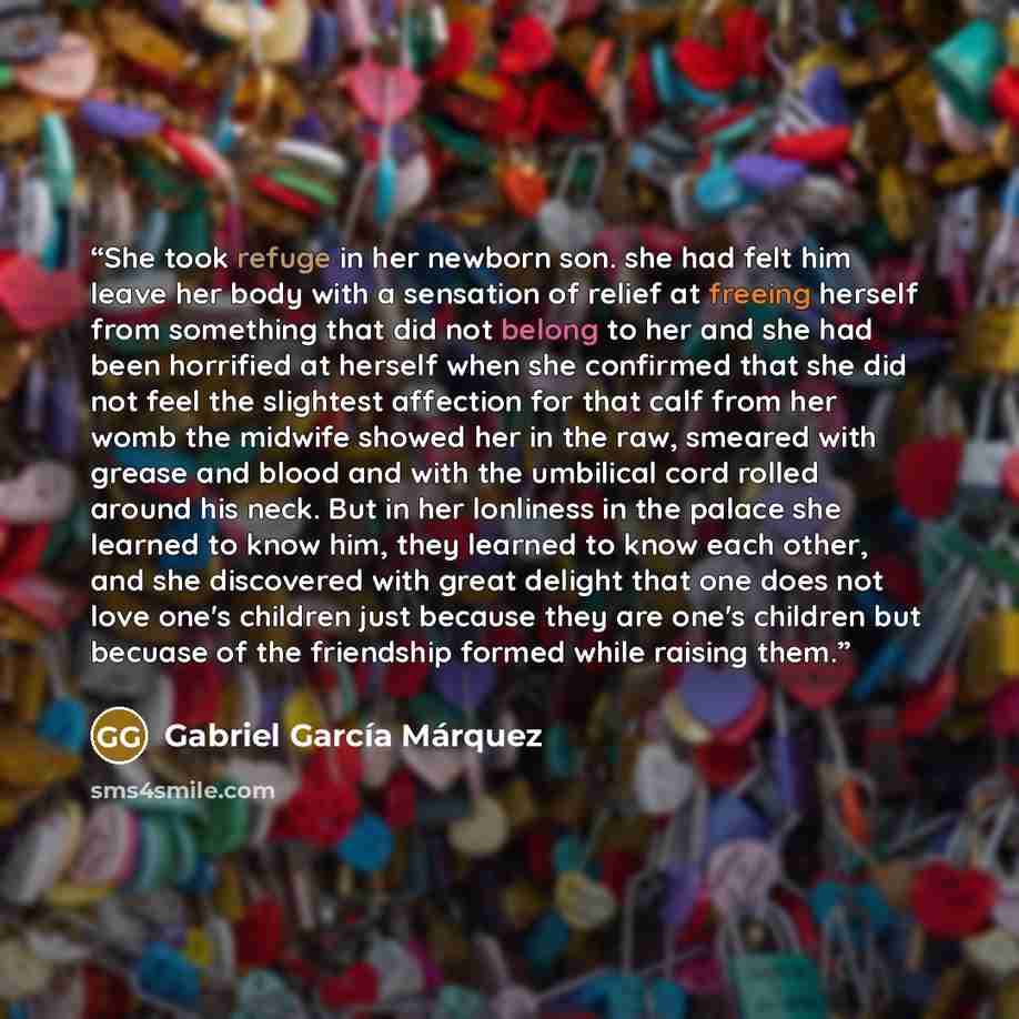 “She took refuge in her newborn son. she had felt him leave her body with a sensation of relief at freeing herself from something that did not belong to her and she had been horrified at herself when she confirmed that she did not feel the slightest affection for that calf from her womb the midwife…” quote by Gabriel García Márquez