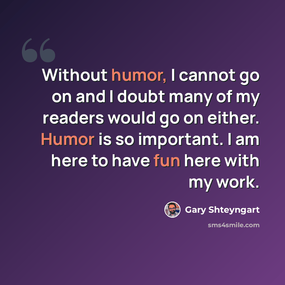 “Without humor, I cannot go on and I doubt many of my readers would go on either. Humor is so important. I am here to have fun here with my work.” quote by Gary Shteyngart