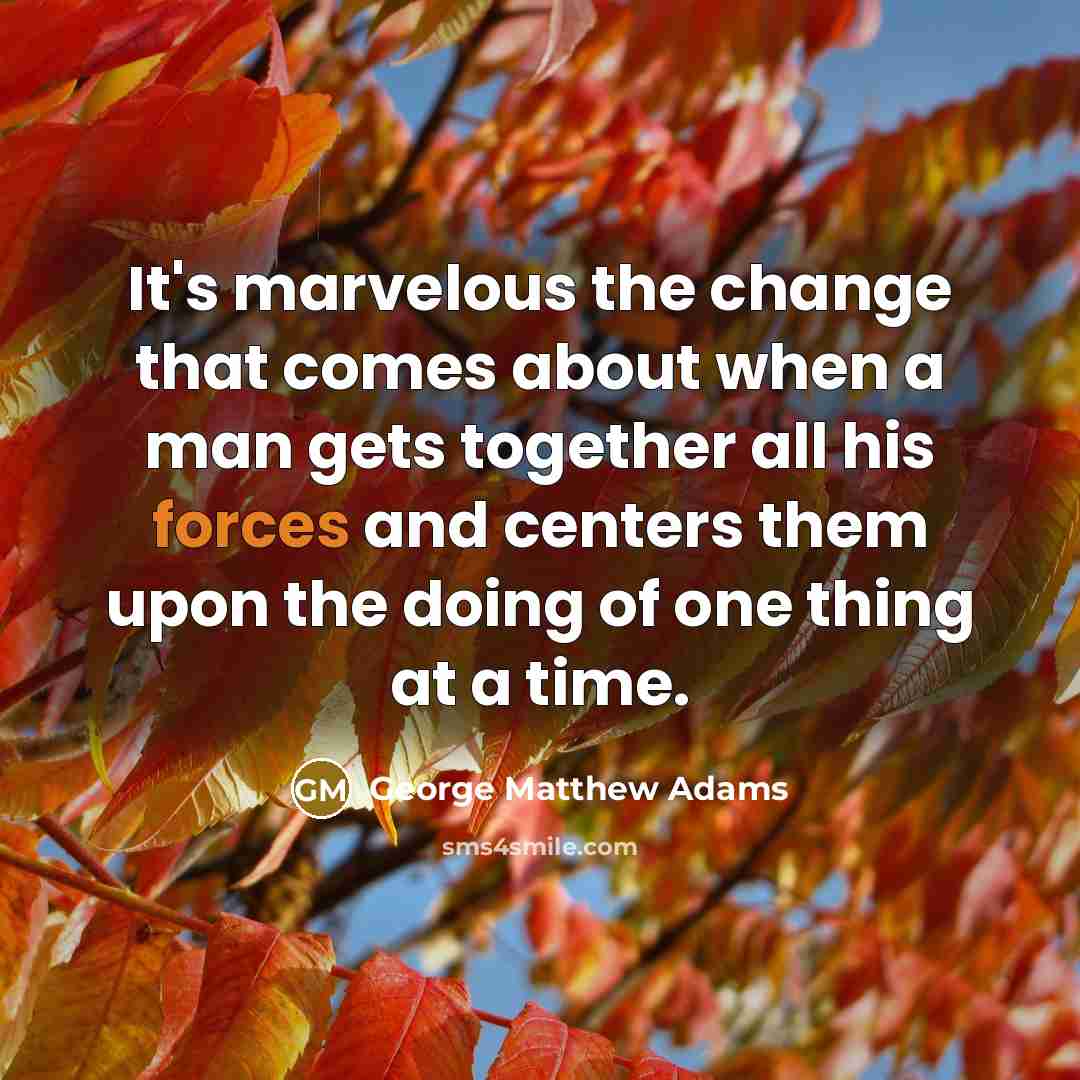 “It's marvelous the change that comes about when a man gets together all his forces and centers them upon the doing of one thing at a time.” quote by George Matthew Adams
