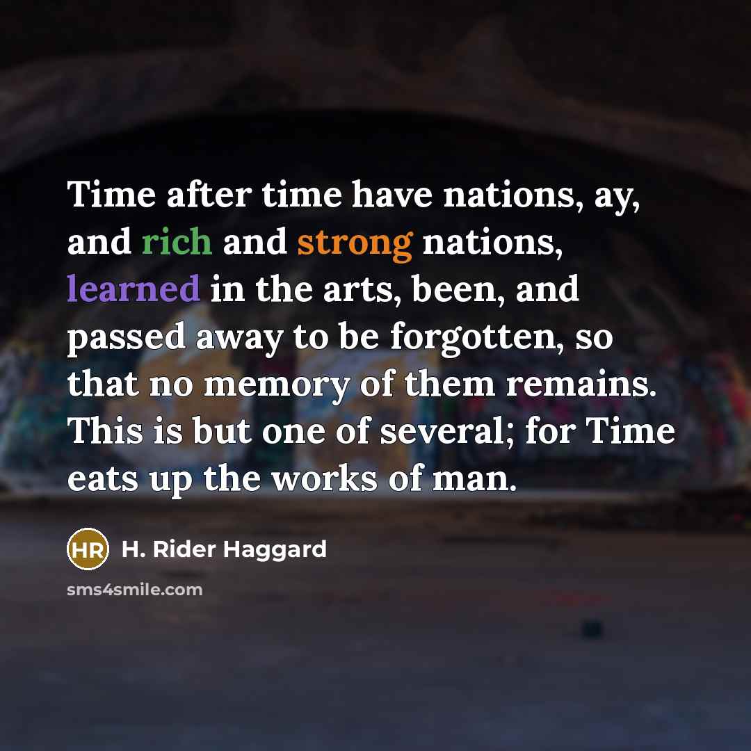 “Time after time have nations, ay, and rich and strong nations, learned in the arts, been, and passed away to be forgotten, so that no memory of them remains. This is but one of several; for Time eats up the works of man.” quote by H. Rider Haggard