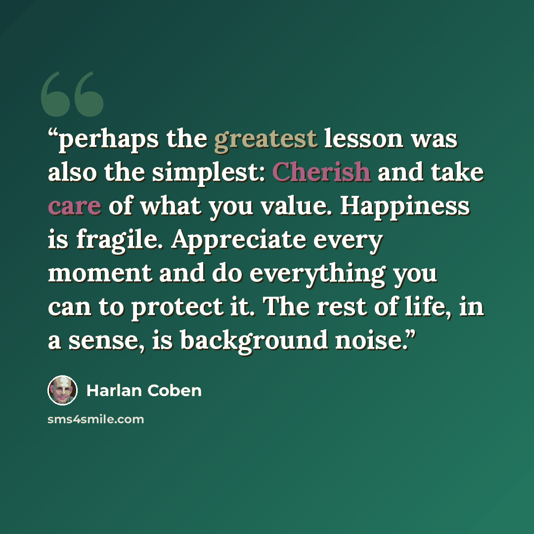 “perhaps the greatest lesson was also the simplest: Cherish and take care of what you value. Happiness is fragile. Appreciate every moment and do everything you can to protect it. The rest of life, in a sense, is background noise.” quote by Harlan Coben