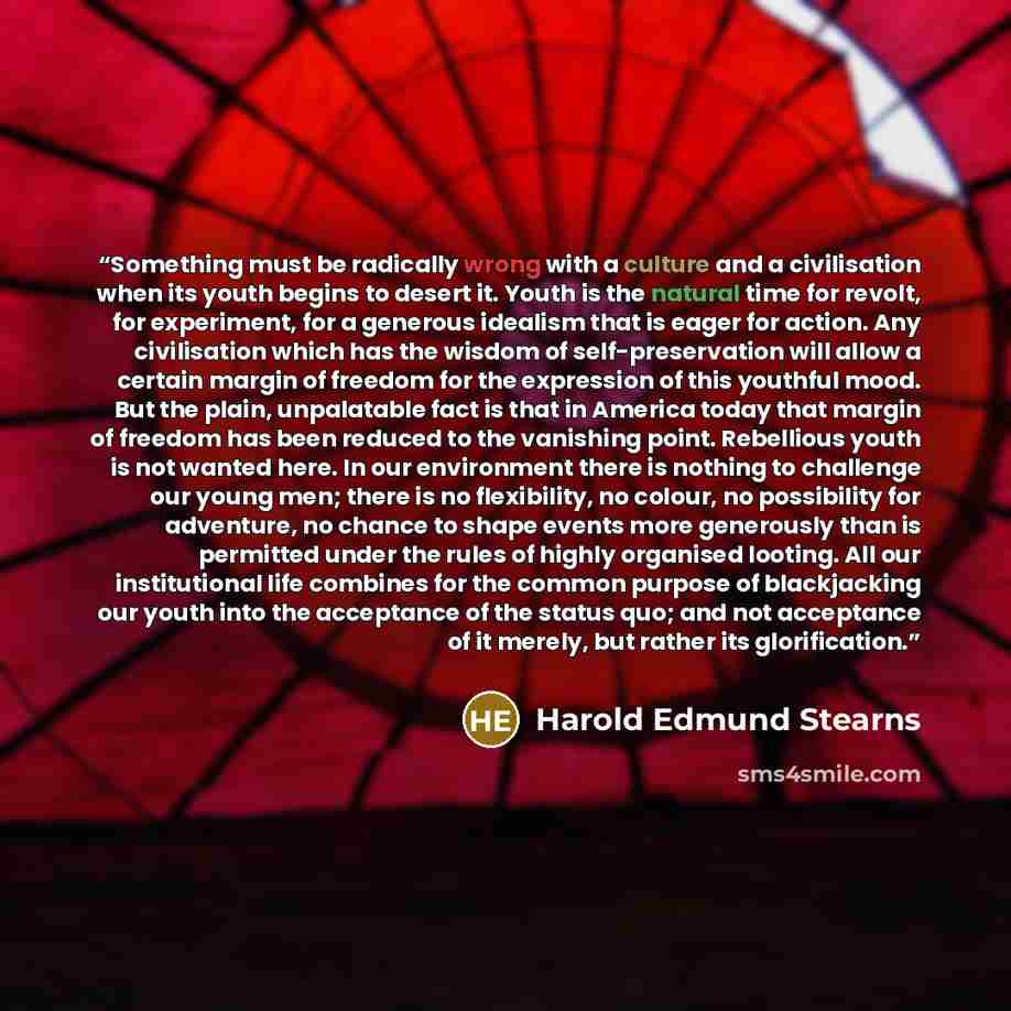 “Something must be radically wrong with a culture and a civilisation when its youth begins to desert it. Youth is the natural time for revolt, for experiment, for a generous idealism that is eager for action. Any civilisation which has the wisdom of self-preservation will allow a certain margin of…” quote by Harold Edmund Stearns