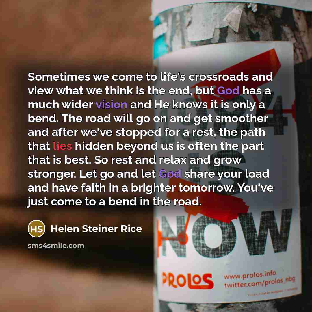 “Sometimes we come to life's crossroads and view what we think is the end, but God has a much wider vision and He knows it is only a bend. The road will go on and get smoother and after we've stopped for a rest, the path that lies hidden beyond us is often the part that is best. So rest and relax…” quote by Helen Steiner Rice