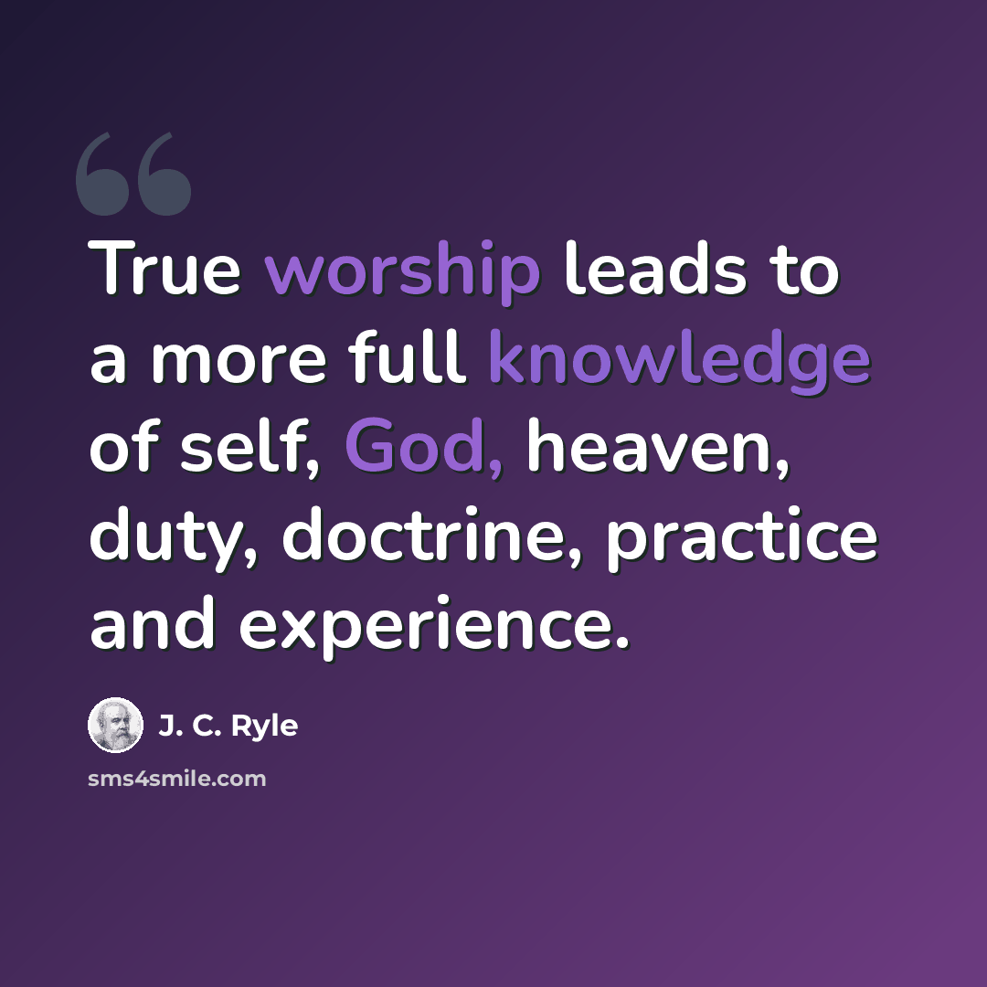 “True worship leads to a more full knowledge of self, God, heaven, duty, doctrine, practice and experience.” quote by J. C. Ryle