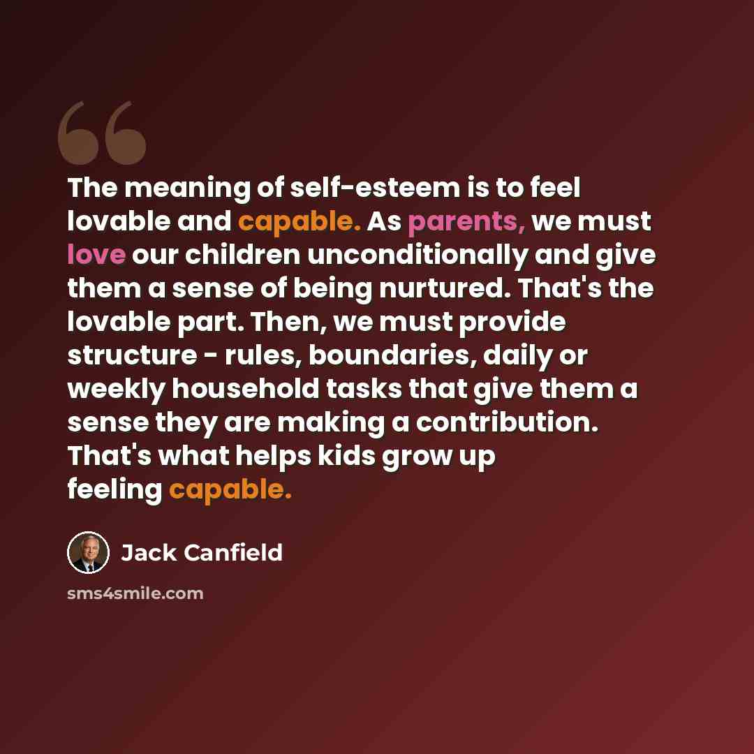 “The meaning of self-esteem is to feel lovable and capable. As parents, we must love our children unconditionally and give them a sense of being nurtured. That's the lovable part. Then, we must provide structure - rules, boundaries, daily or weekly household tasks that give them a sense they are…” quote by Jack Canfield