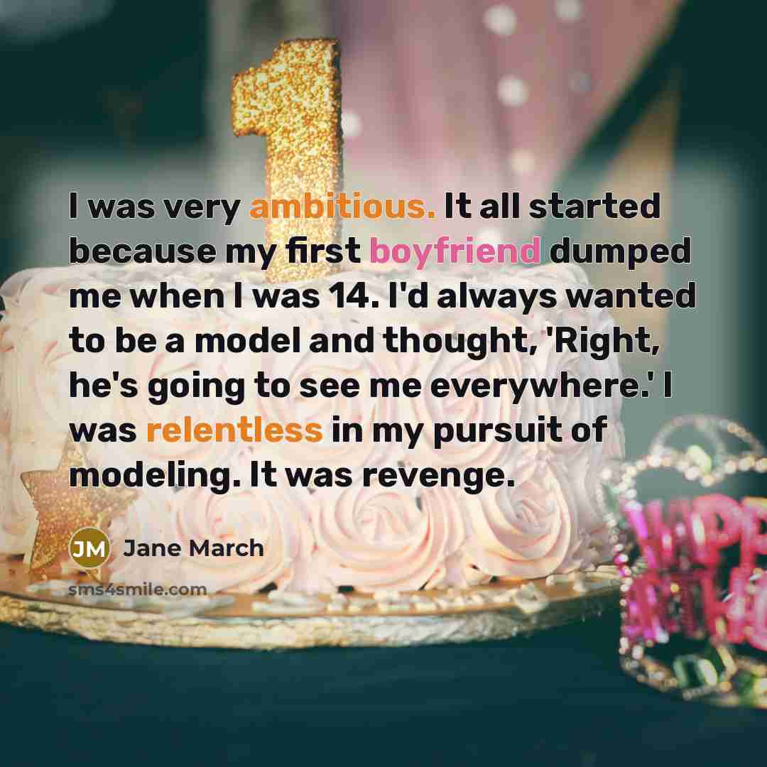 “I was very ambitious. It all started because my first boyfriend dumped me when I was 14. I'd always wanted to be a model and thought, 'Right, he's going to see me everywhere.' I was relentless in my pursuit of modeling. It was revenge.” quote by Jane March