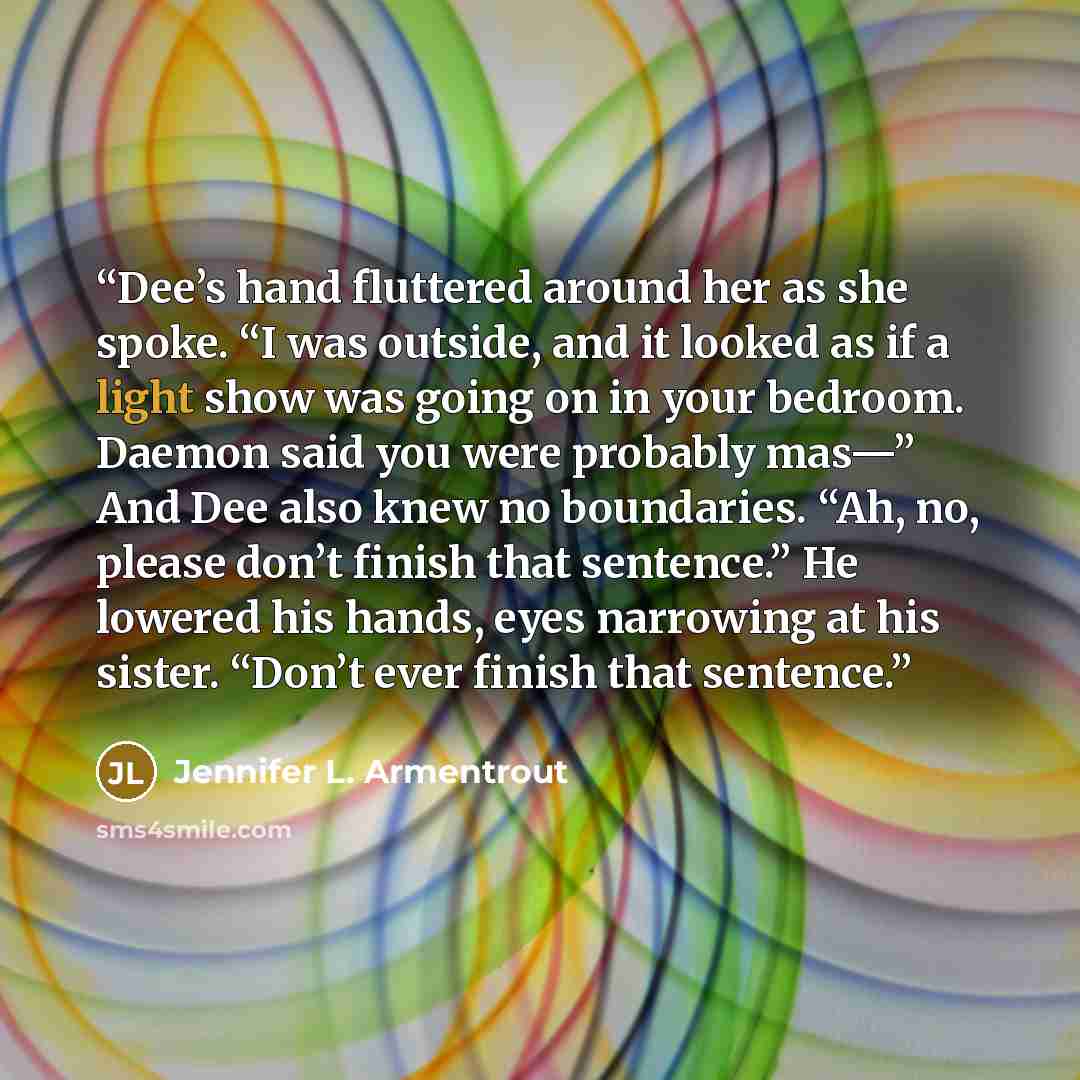 “Dee’s hand fluttered around her as she spoke. “I was outside, and it looked as if a light show was going on in your bedroom. Daemon said you were probably mas—” And Dee also knew no boundaries. “Ah, no, please don’t finish that sentence.” He lowered his hands, eyes narrowing at his sister. “Don’t…” quote by Jennifer L. Armentrout