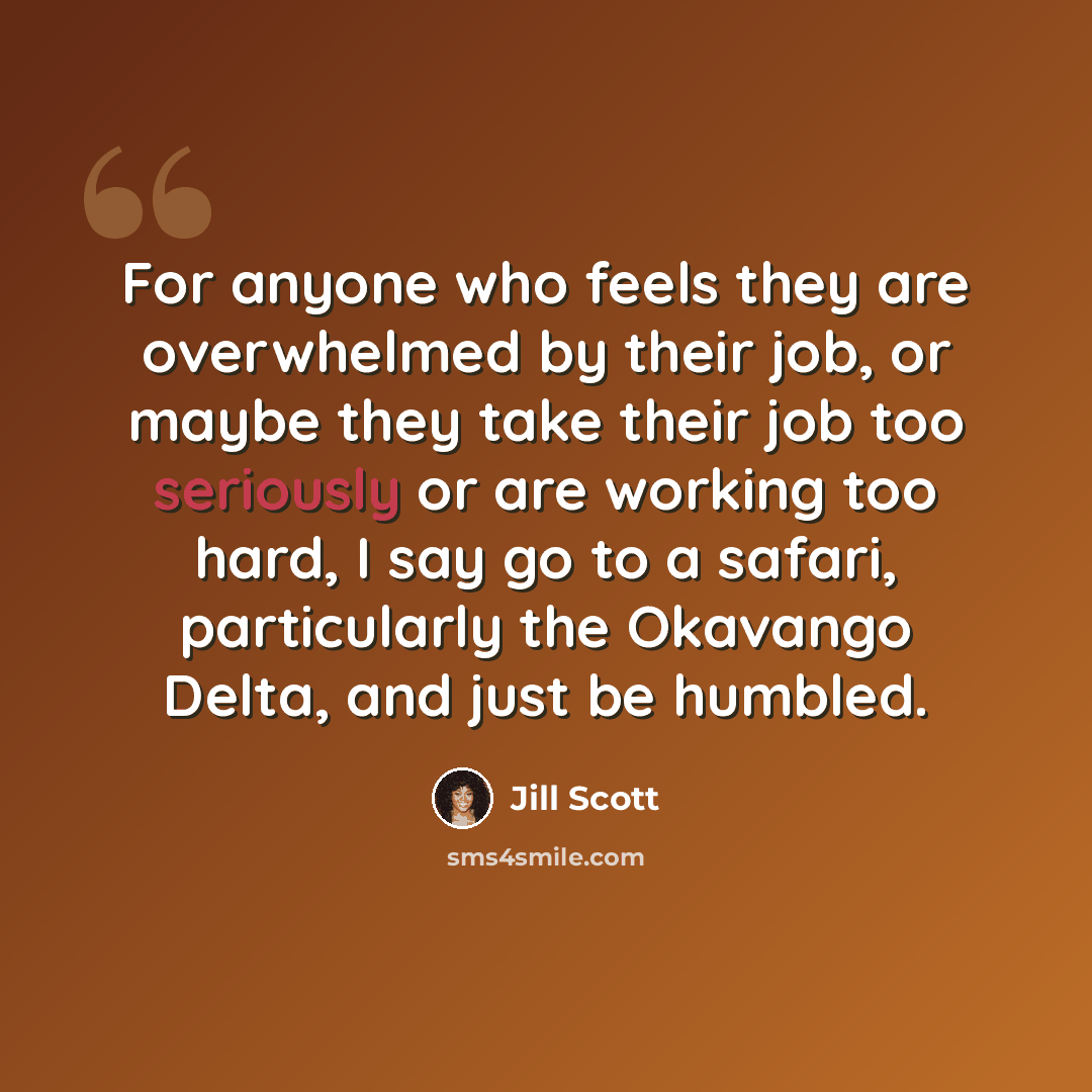 “For anyone who feels they are overwhelmed by their job, or maybe they take their job too seriously or are working too hard, I say go to a safari, particularly the Okavango Delta, and just be humbled.” quote by Jill Scott