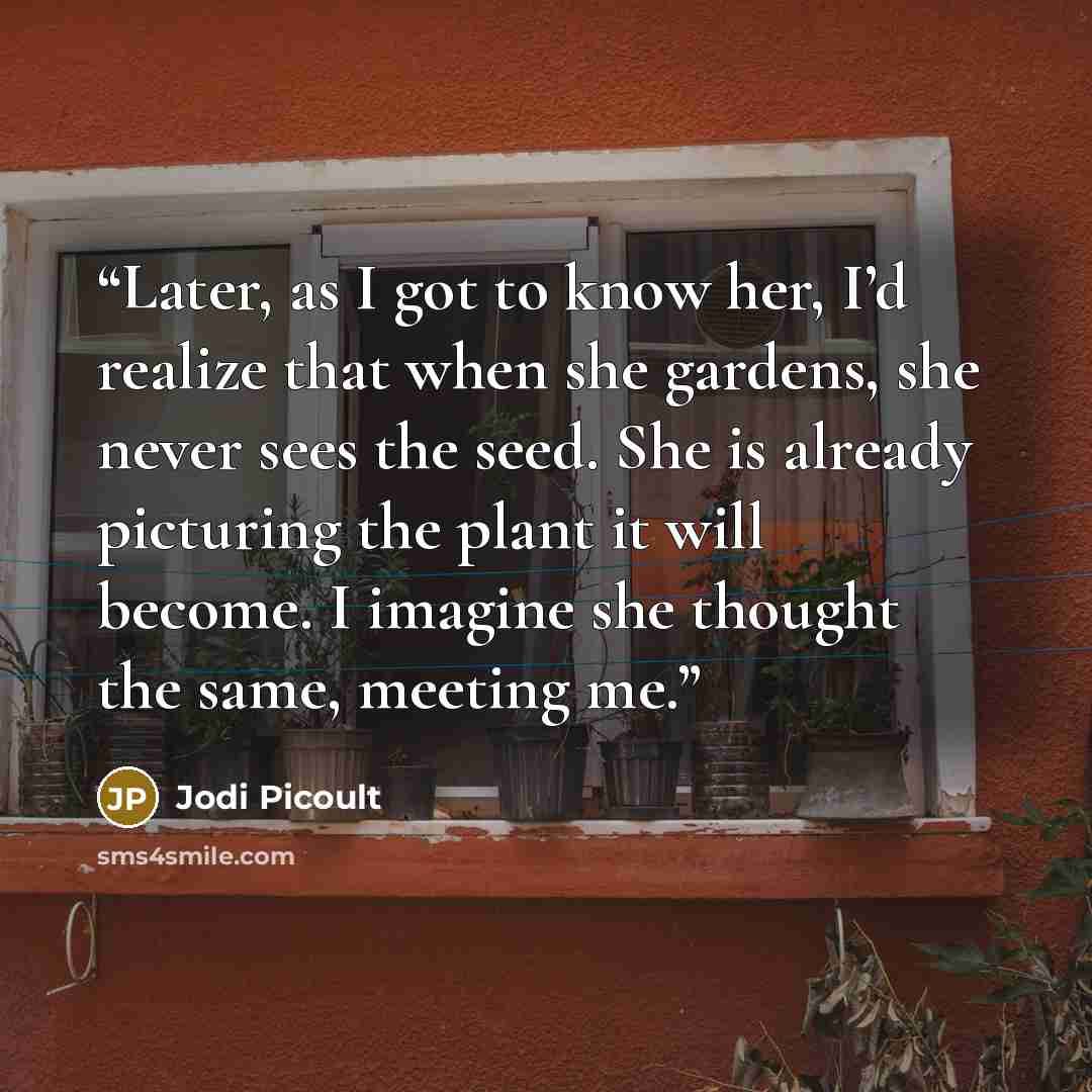 “Later, as I got to know her, I’d realize that when she gardens, she never sees the seed. She is already picturing the plant it will become. I imagine she thought the same, meeting me.” quote by Jodi Picoult