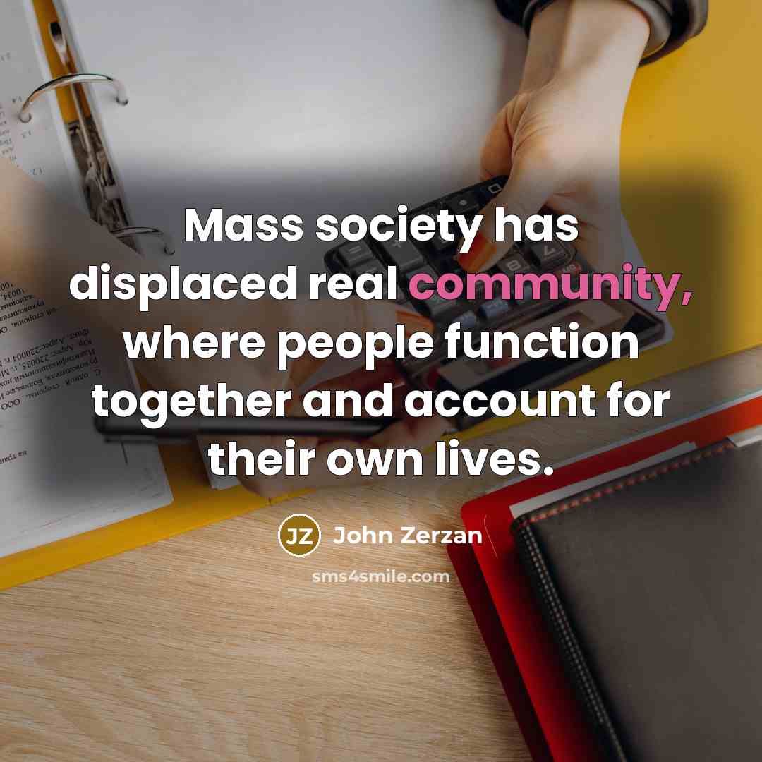 “Mass society has displaced real community, where people function together and account for their own lives.” quote by John Zerzan