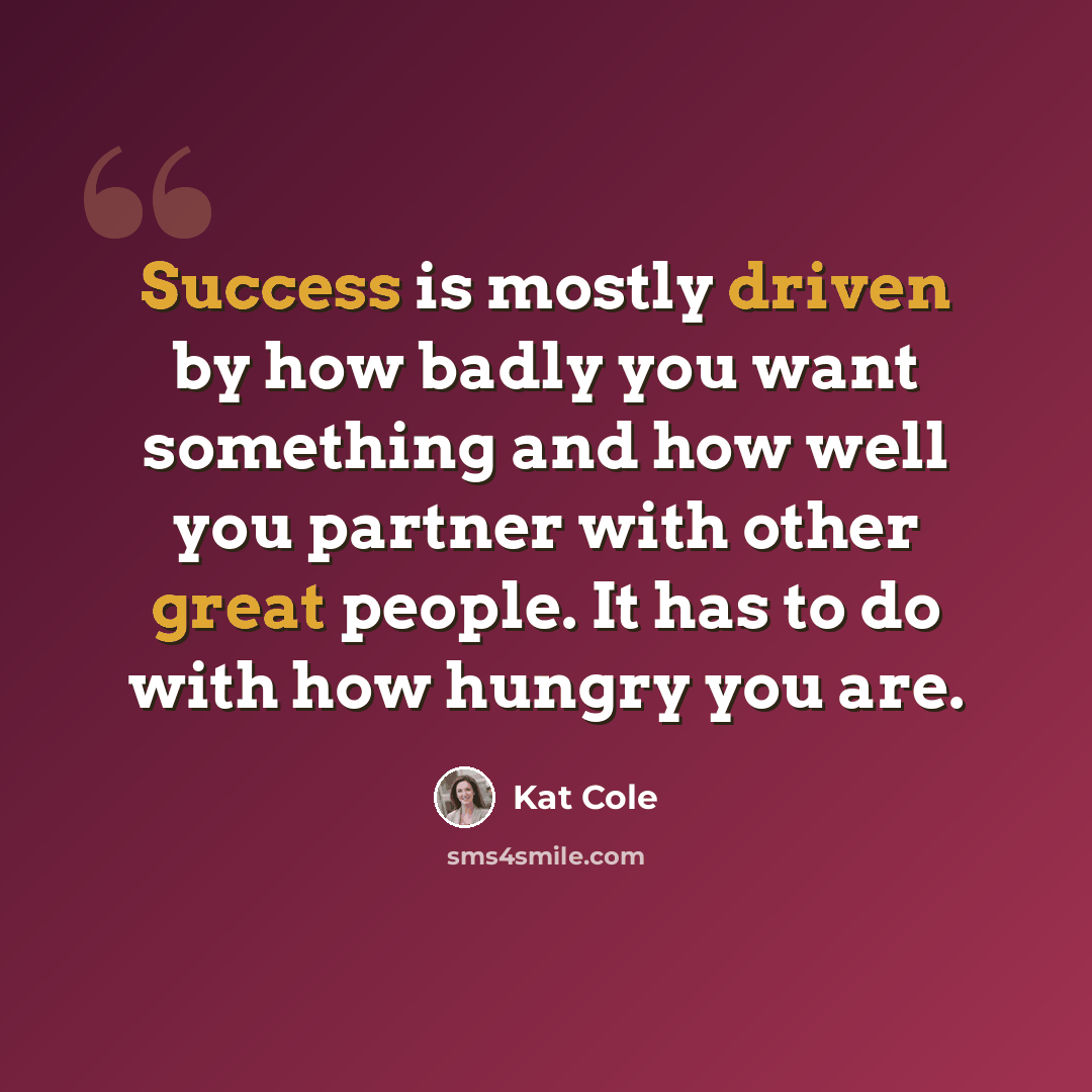 “Success is mostly driven by how badly you want something and how well you partner with other great people. It has to do with how hungry you are.” quote by Kat Cole