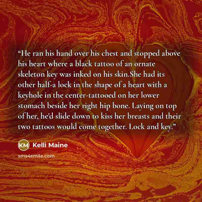 “He ran his hand over his chest and stopped above his heart where a black tattoo of an ornate skeleton key was inked on his skin.She had its other half-a lock in the shape of a heart with a keyhole in the center-tattooed on her lower stomach beside her right hip bone. Laying on top of her, he'd…” quote by Kelli Maine