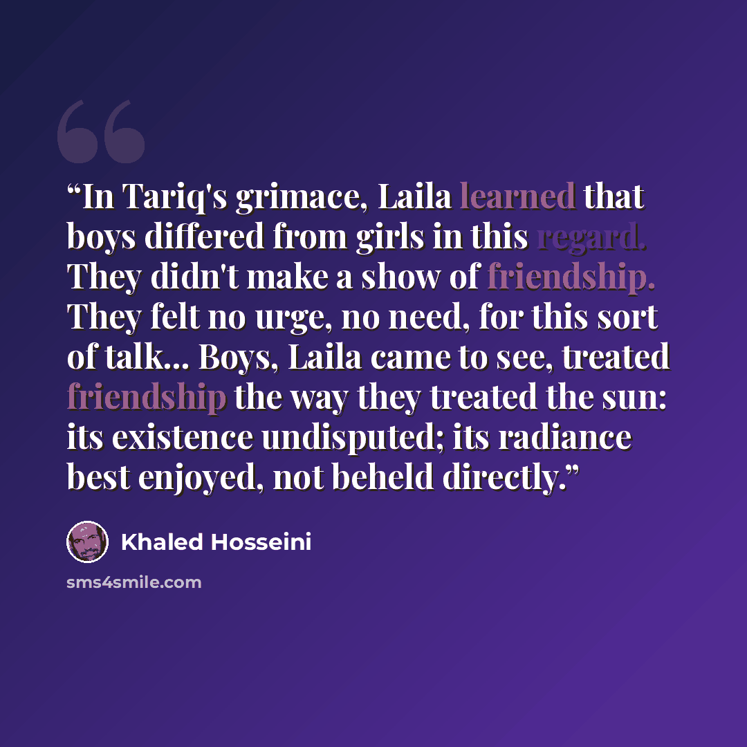 “In Tariq's grimace, Laila learned that boys differed from girls in this regard. They didn't make a show of friendship. They felt no urge, no need, for this sort of talk... Boys, Laila came to see, treated friendship the way they treated the sun: its existence undisputed; its radiance best enjoyed…” quote by Khaled Hosseini