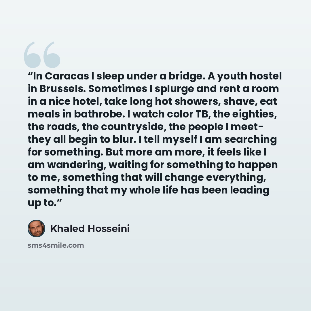 “In Caracas I sleep under a bridge. A youth hostel in Brussels. Sometimes I splurge and rent a room in a nice hotel, take long hot showers, shave, eat meals in bathrobe. I watch color TB, the eighties, the roads, the countryside, the people I meet- they all begin to blur. I tell myself I am…” quote by Khaled Hosseini