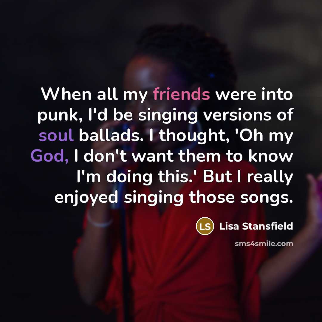 “When all my friends were into punk, I'd be singing versions of soul ballads. I thought, 'Oh my God, I don't want them to know I'm doing this.' But I really enjoyed singing those songs.” quote by Lisa Stansfield