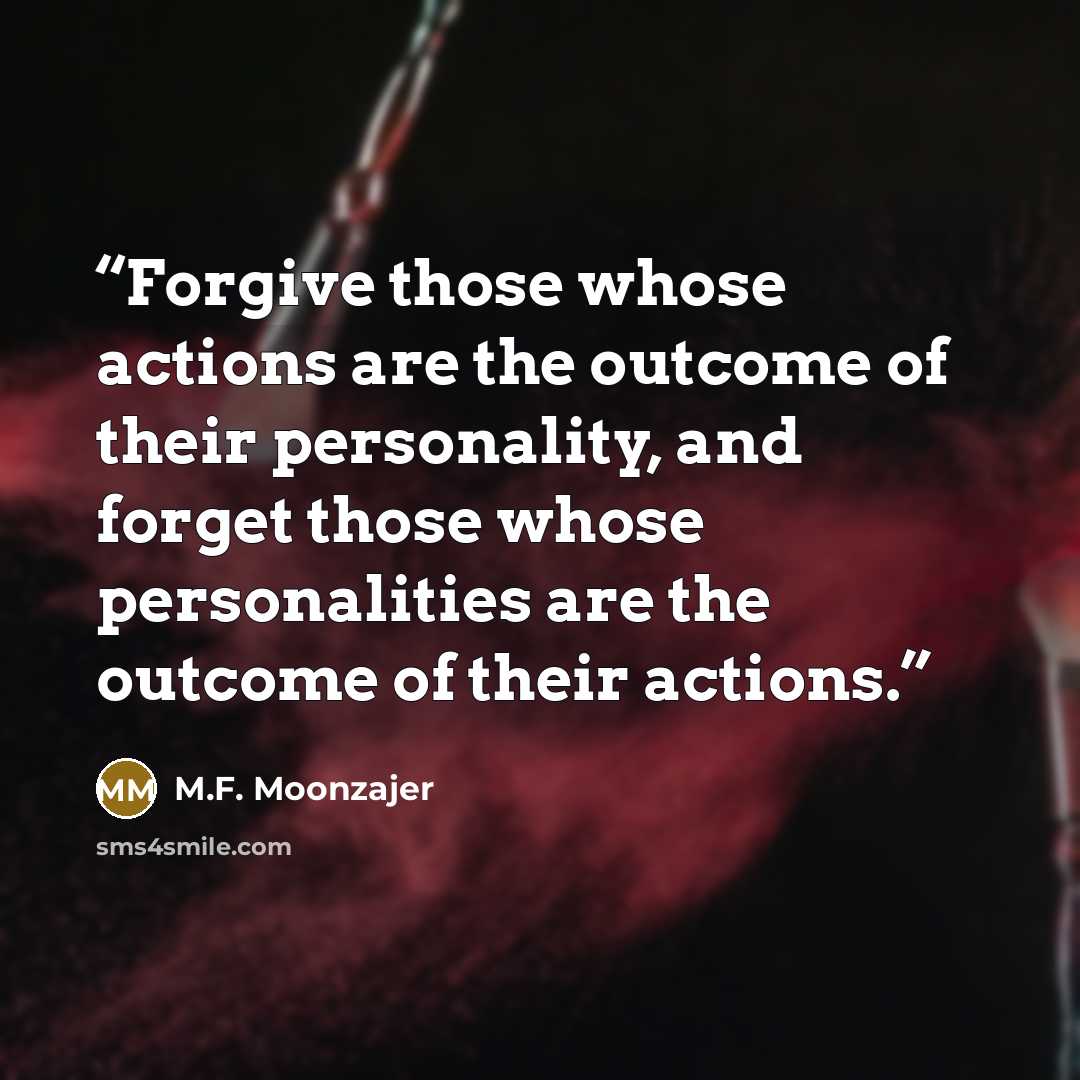 “Forgive those whose actions are the outcome of their personality, and forget those whose personalities are the outcome of their actions.” quote by M.F. Moonzajer