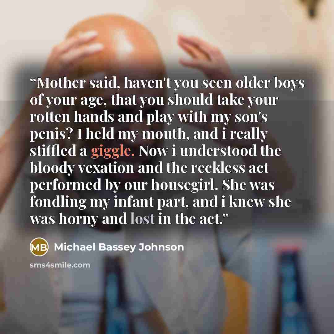 “Mother said, haven't you seen older boys of your age, that you should take your rotten hands and play with my son's penis? I held my mouth, and i really stiffled a giggle. Now i understood the bloody vexation and the reckless act performed by our housegirl. She was fondling my infant part, and i…” quote by Michael Bassey Johnson