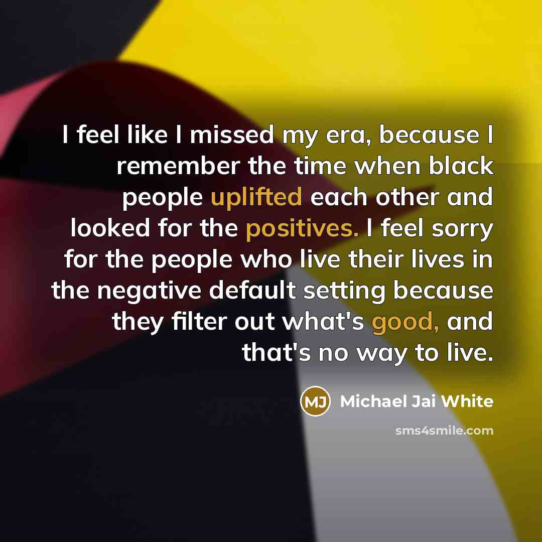 “I feel like I missed my era, because I remember the time when black people uplifted each other and looked for the positives. I feel sorry for the people who live their lives in the negative default setting because they filter out what's good, and that's no way to live.” quote by Michael Jai White
