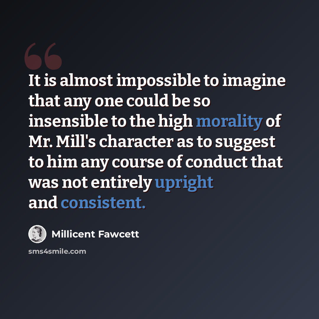 “It is almost impossible to imagine that any one could be so insensible to the high morality of Mr. Mill's character as to suggest to him any course of conduct that was not entirely upright and consistent.” quote by Millicent Fawcett