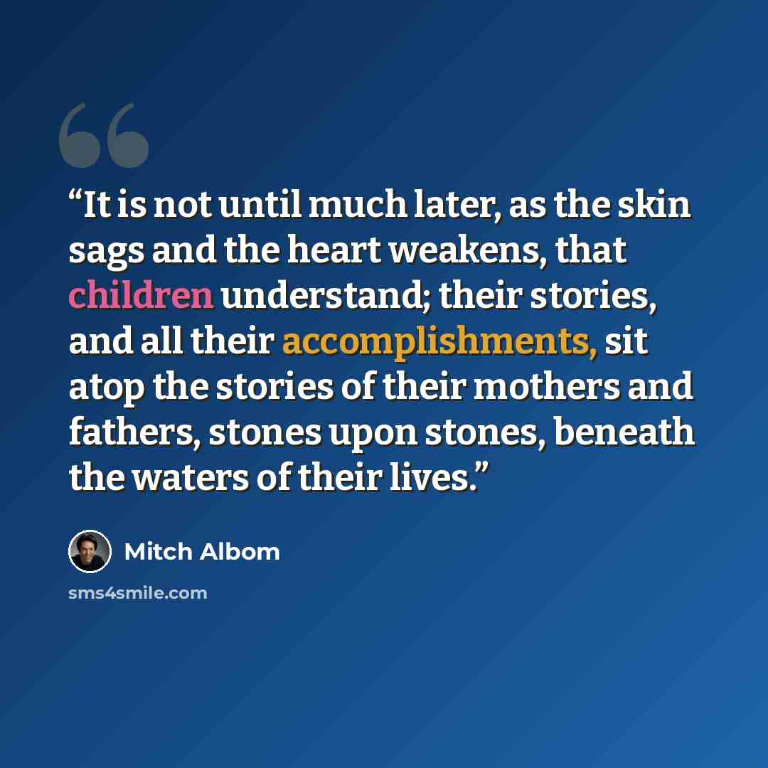 “It is not until much later, as the skin sags and the heart weakens, that children understand; their stories, and all their accomplishments, sit atop the stories of their mothers and fathers, stones upon stones, beneath the waters of their lives.” quote by Mitch Albom