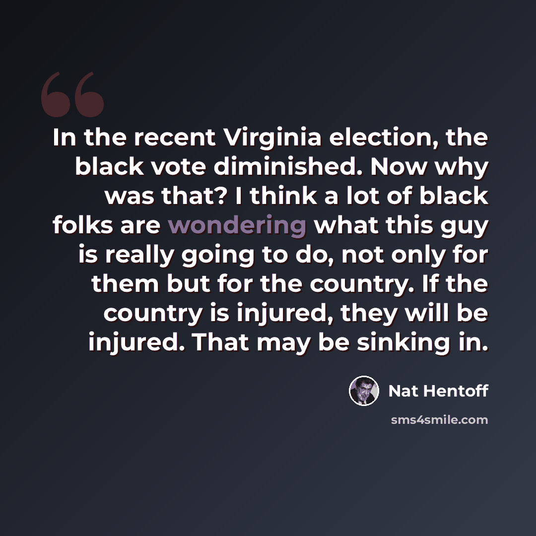 “In the recent Virginia election, the black vote diminished. Now why was that? I think a lot of black folks are wondering what this guy is really going to do, not only for them but for the country. If the country is injured, they will be injured. That may be sinking in.” quote by Nat Hentoff