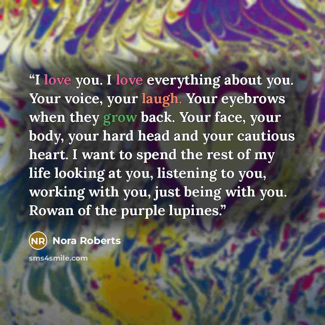 “I love you. I love everything about you. Your voice, your laugh. Your eyebrows when they grow back. Your face, your body, your hard head and your cautious heart. I want to spend the rest of my life looking at you, listening to you, working with you, just being with you. Rowan of the purple lupines.” quote by Nora Roberts