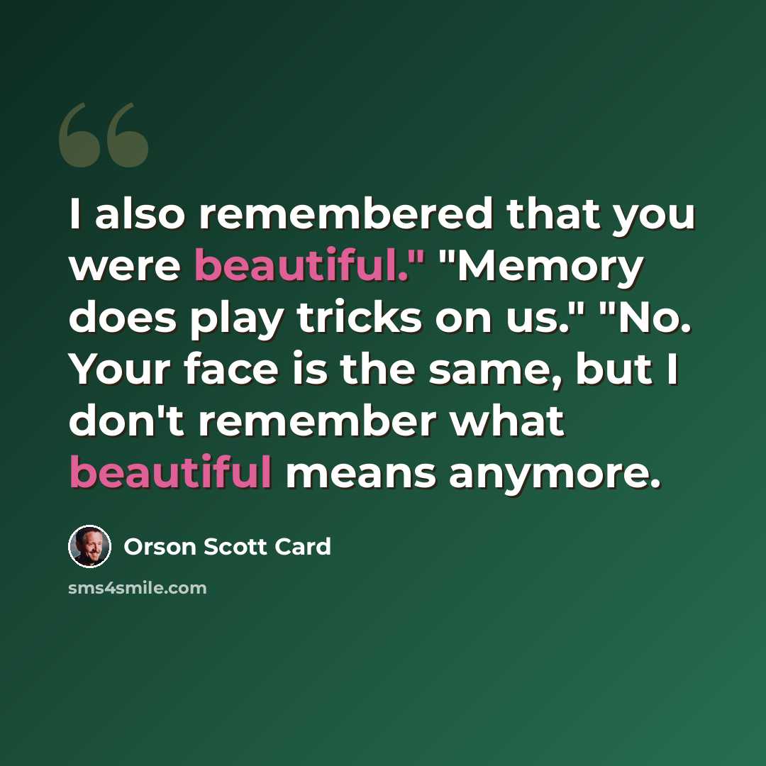 “I also remembered that you were beautiful." "Memory does play tricks on us." "No. Your face is the same, but I don't remember what beautiful means anymore.” quote by Orson Scott Card
