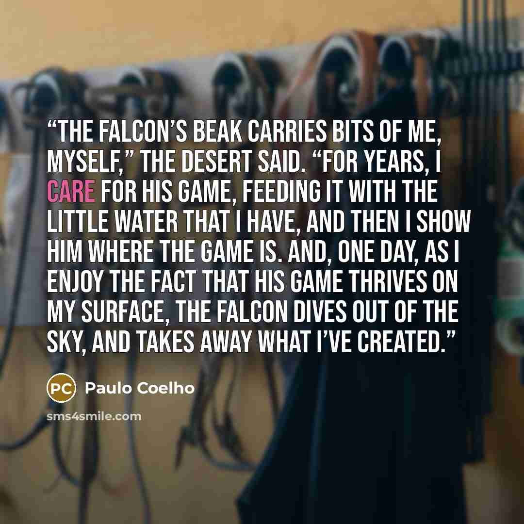 “The falcon’s beak carries bits of me, myself,” the desert said. “For years, I care for his game, feeding it with the little water that I have, and then I show him where the game is. And, one day, as I enjoy the fact that his game thrives on my surface, the falcon dives out of the sky, and takes…” quote by Paulo Coelho