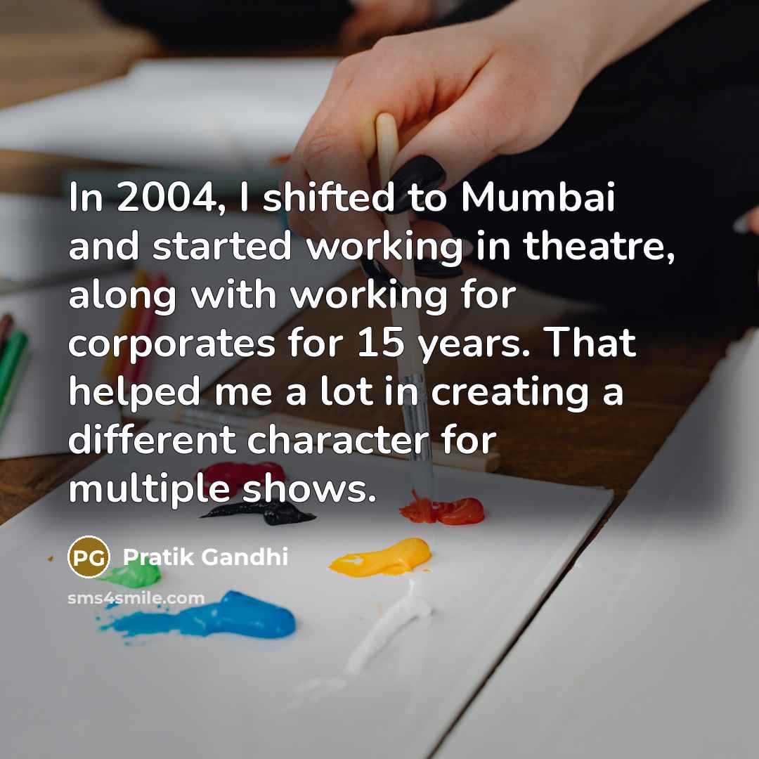 “In 2004, I shifted to Mumbai and started working in theatre, along with working for corporates for 15 years. That helped me a lot in creating a different character for multiple shows.” quote by Pratik Gandhi
